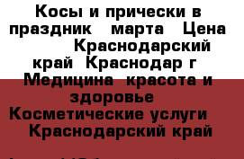 Косы и прически в праздник 8 марта › Цена ­ 500 - Краснодарский край, Краснодар г. Медицина, красота и здоровье » Косметические услуги   . Краснодарский край